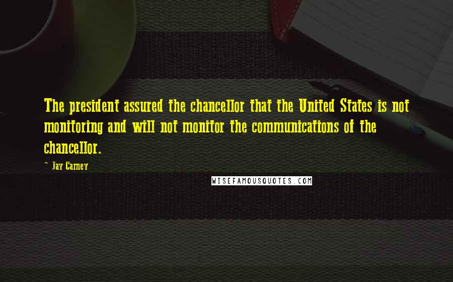 Jay Carney quotes: The president assured the chancellor that the United States is not monitoring and will not monitor the communications of the chancellor.