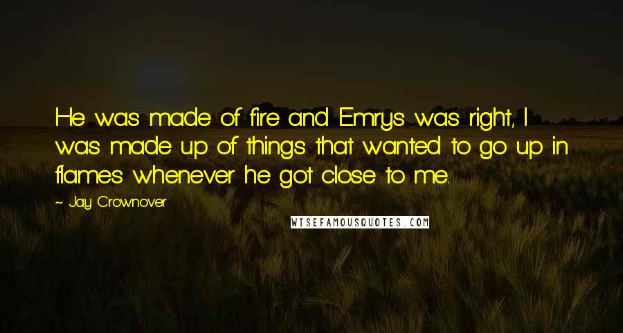 Jay Crownover quotes: He was made of fire and Emrys was right, I was made up of things that wanted to go up in flames whenever he got close to me. Jay Crownover quotes: He was made of fire and Emrys was right, I was made up of things that wanted to go up in flames whenever he got close to me.
