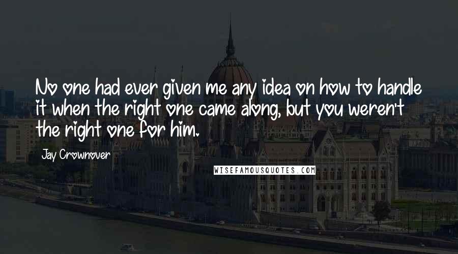 Jay Crownover quotes: No one had ever given me any idea on how to handle it when the right one came along, but you weren't the right one for him. Jay Crownover quotes: No one had ever given me any idea on how to handle it when the right one came along, but you weren't the right one for him.