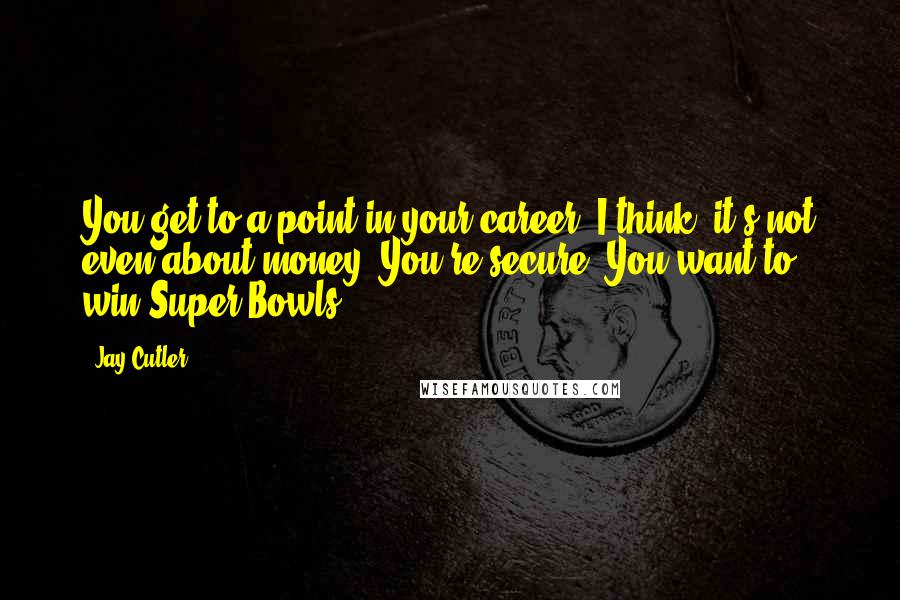 Jay Cutler quotes: You get to a point in your career, I think, it's not even about money. You're secure. You want to win Super Bowls.