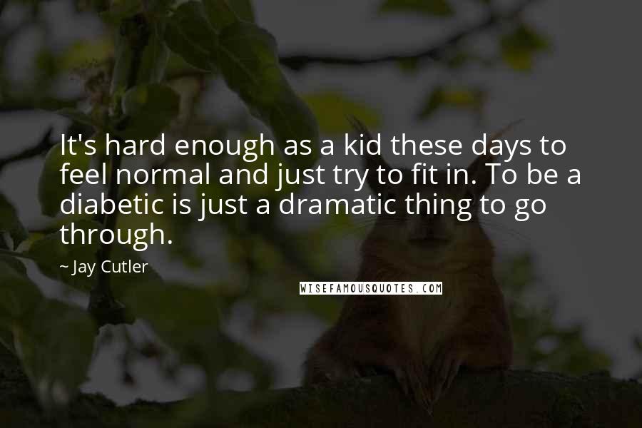 Jay Cutler quotes: It's hard enough as a kid these days to feel normal and just try to fit in. To be a diabetic is just a dramatic thing to go through.