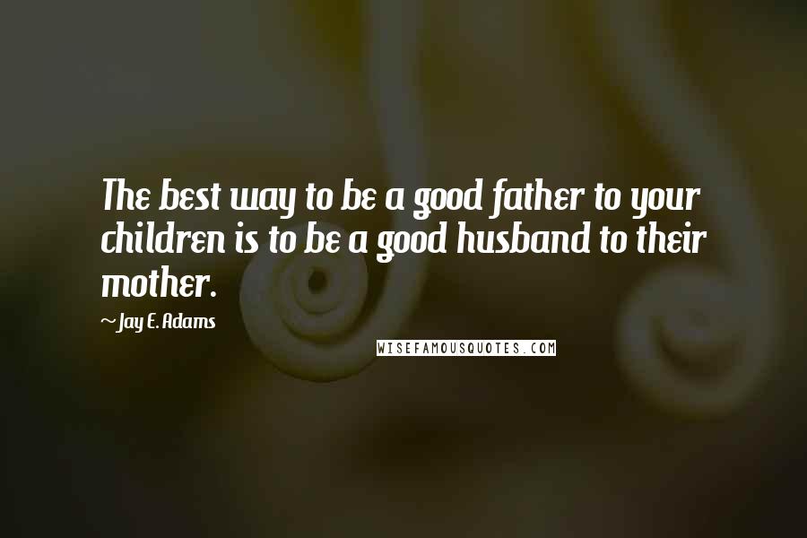 Jay E. Adams quotes: The best way to be a good father to your children is to be a good husband to their mother.