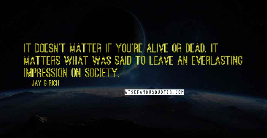 Jay G Rich quotes: It doesn't matter if you're alive or dead. It matters what was said to leave an everlasting impression on society.