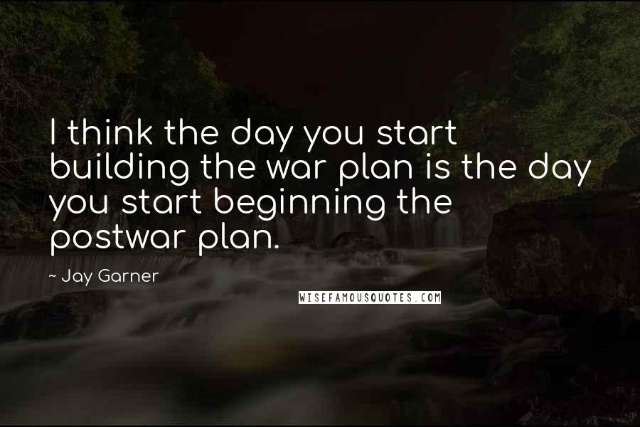 Jay Garner quotes: I think the day you start building the war plan is the day you start beginning the postwar plan.