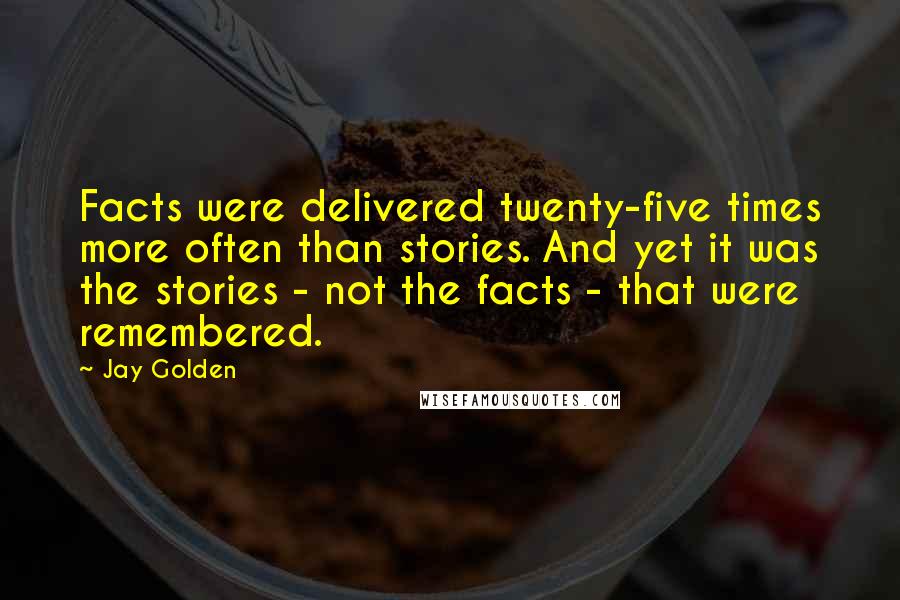 Jay Golden quotes: Facts were delivered twenty-five times more often than stories. And yet it was the stories - not the facts - that were remembered.