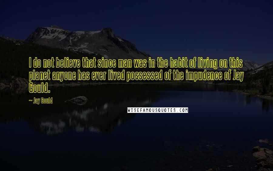 Jay Gould quotes: I do not believe that since man was in the habit of living on this planet anyone has ever lived possessed of the impudence of Jay Gould. Jay Gould quotes: I do not believe that since man was in the habit of living on this planet anyone has ever lived possessed of the impudence of Jay Gould.