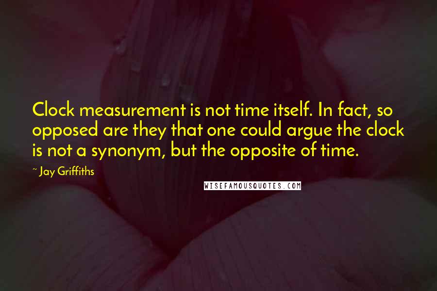 Jay Griffiths quotes: Clock measurement is not time itself. In fact, so opposed are they that one could argue the clock is not a synonym, but the opposite of time.