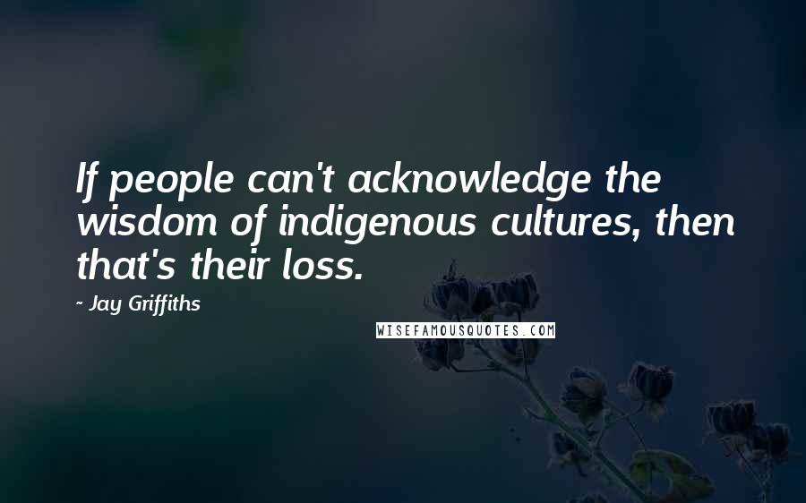Jay Griffiths quotes: If people can't acknowledge the wisdom of indigenous cultures, then that's their loss.