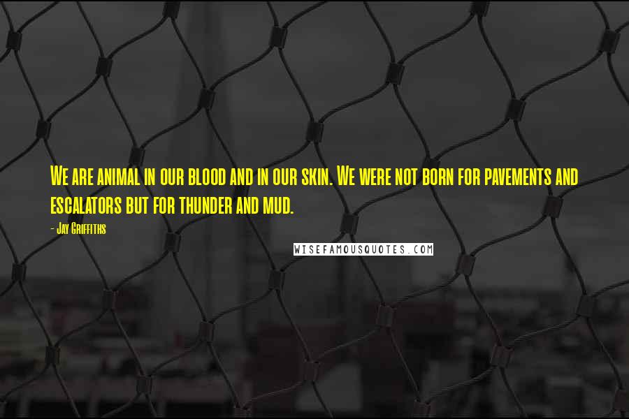 Jay Griffiths quotes: We are animal in our blood and in our skin. We were not born for pavements and escalators but for thunder and mud.