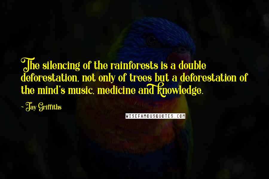Jay Griffiths quotes: The silencing of the rainforests is a double deforestation, not only of trees but a deforestation of the mind's music, medicine and knowledge.