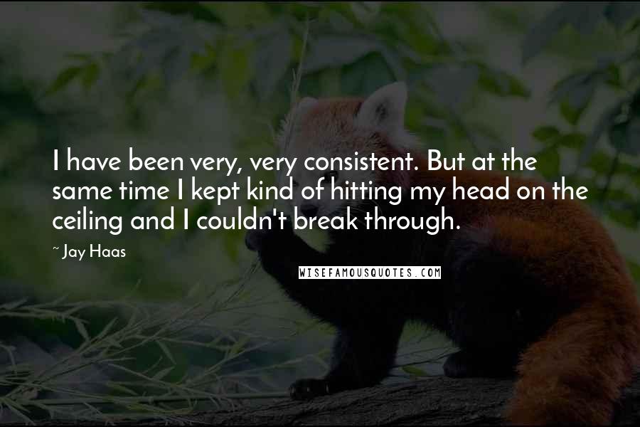 Jay Haas quotes: I have been very, very consistent. But at the same time I kept kind of hitting my head on the ceiling and I couldn't break through. Jay Haas quotes: I have been very, very consistent. But at the same time I kept kind of hitting my head on the ceiling and I couldn't break through.