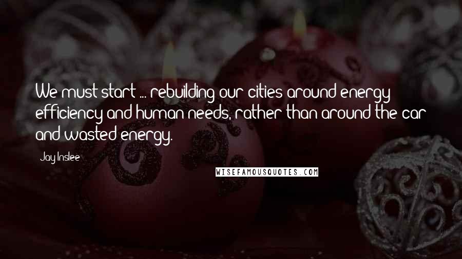 Jay Inslee quotes: We must start ... rebuilding our cities around energy efficiency and human needs, rather than around the car and wasted energy.