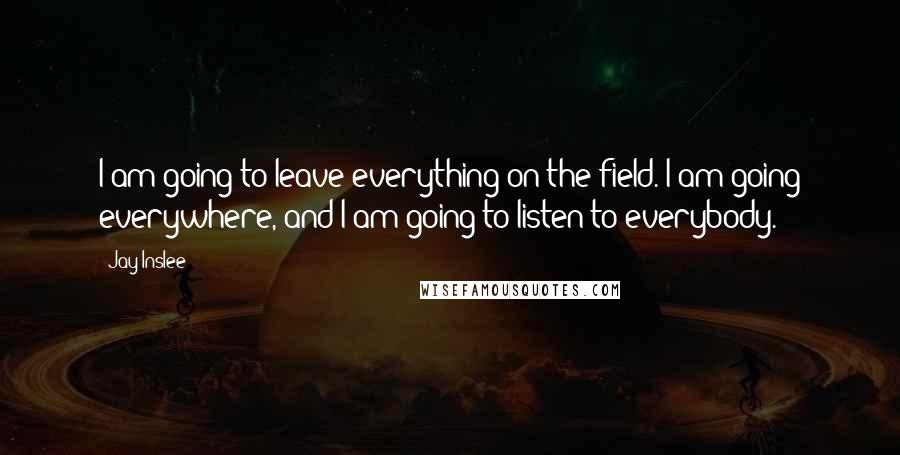 Jay Inslee quotes: I am going to leave everything on the field. I am going everywhere, and I am going to listen to everybody.