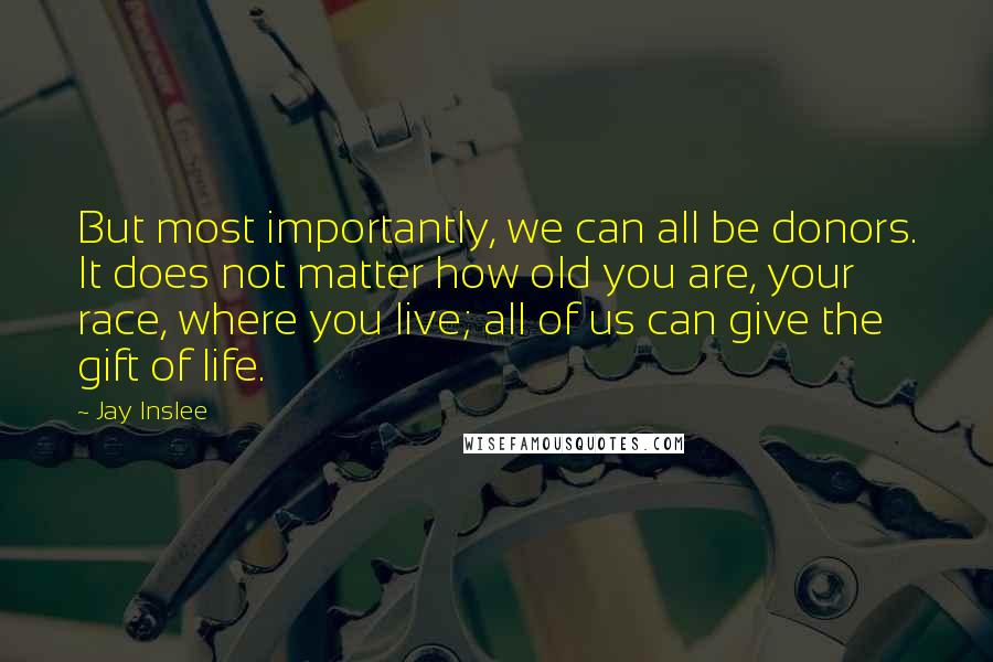 Jay Inslee quotes: But most importantly, we can all be donors. It does not matter how old you are, your race, where you live; all of us can give the gift of life. Jay Inslee quotes: But most importantly, we can all be donors. It does not matter how old you are, your race, where you live; all of us can give the gift of life.