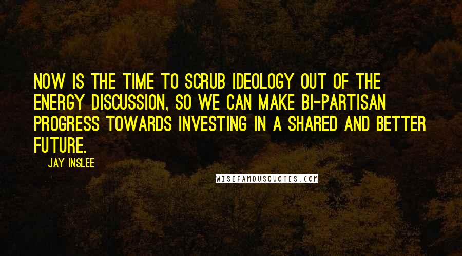 Jay Inslee quotes: Now is the time to scrub ideology out of the energy discussion, so we can make bi-partisan progress towards investing in a shared and better future.