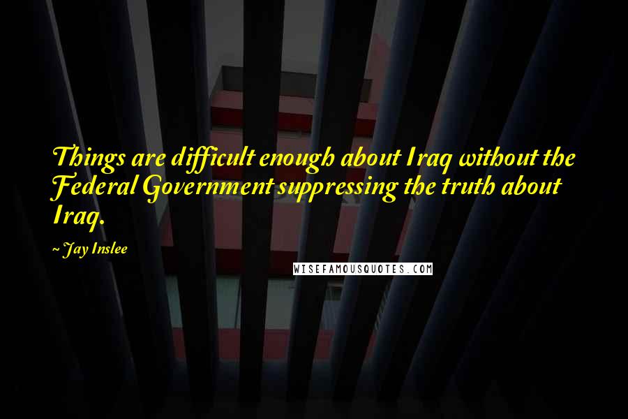 Jay Inslee quotes: Things are difficult enough about Iraq without the Federal Government suppressing the truth about Iraq.