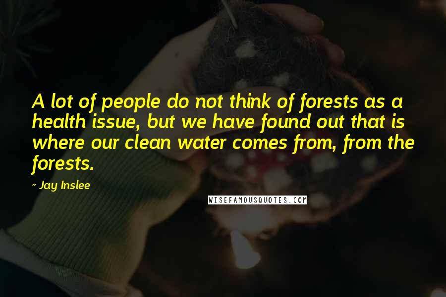 Jay Inslee quotes: A lot of people do not think of forests as a health issue, but we have found out that is where our clean water comes from, from the forests.