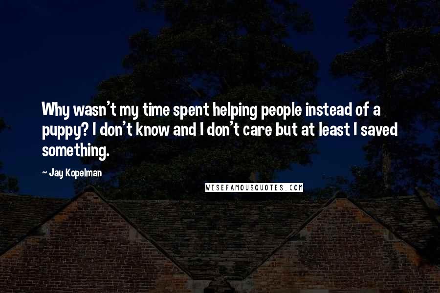 Jay Kopelman quotes: Why wasn't my time spent helping people instead of a puppy? I don't know and I don't care but at least I saved something. Jay Kopelman quotes: Why wasn't my time spent helping people instead of a puppy? I don't know and I don't care but at least I saved something.
