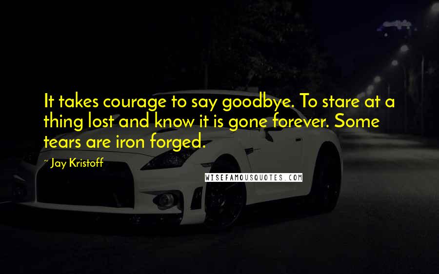 Jay Kristoff quotes: It takes courage to say goodbye. To stare at a thing lost and know it is gone forever. Some tears are iron forged.