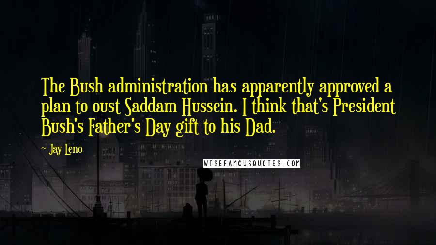 Jay Leno quotes: The Bush administration has apparently approved a plan to oust Saddam Hussein. I think that's President Bush's Father's Day gift to his Dad.