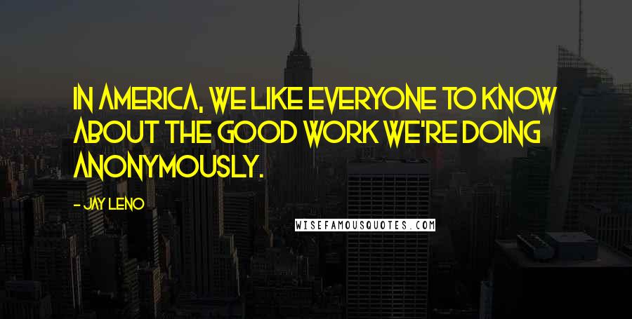 Jay Leno quotes: In America, we like everyone to know about the good work we're doing anonymously.