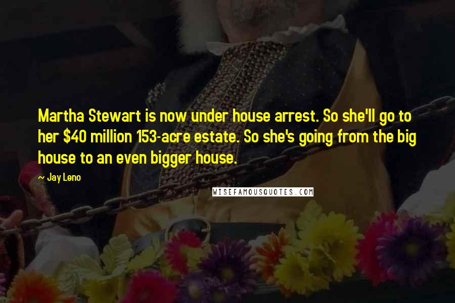 Jay Leno quotes: Martha Stewart is now under house arrest. So she'll go to her $40 million 153-acre estate. So she's going from the big house to an even bigger house.