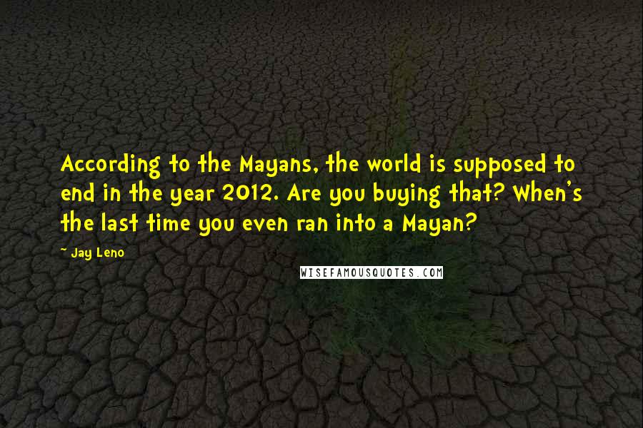 Jay Leno quotes: According to the Mayans, the world is supposed to end in the year 2012. Are you buying that? When's the last time you even ran into a Mayan?