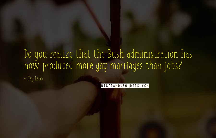 Jay Leno quotes: Do you realize that the Bush administration has now produced more gay marriages than jobs?