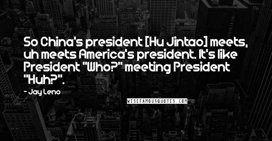 Jay Leno quotes: So China's president [Hu Jintao] meets, uh meets America's president. It's like President "Who?" meeting President "Huh?".