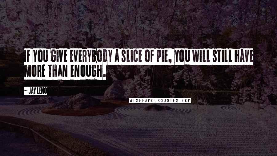 Jay Leno quotes: If you give everybody a slice of pie, you will still have more than enough.