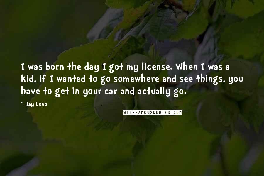 Jay Leno quotes: I was born the day I got my license. When I was a kid, if I wanted to go somewhere and see things, you have to get in your car