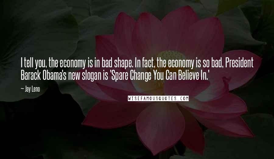 Jay Leno quotes: I tell you, the economy is in bad shape. In fact, the economy is so bad, President Barack Obama's new slogan is 'Spare Change You Can Believe In.'