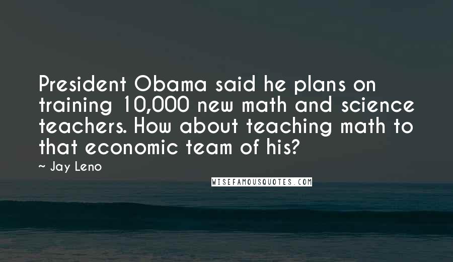Jay Leno quotes: President Obama said he plans on training 10,000 new math and science teachers. How about teaching math to that economic team of his?