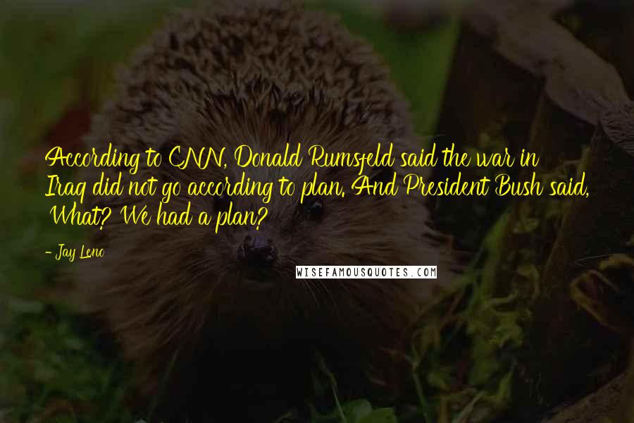 Jay Leno quotes: According to CNN, Donald Rumsfeld said the war in Iraq did not go according to plan. And President Bush said, 'What? We had a plan?'