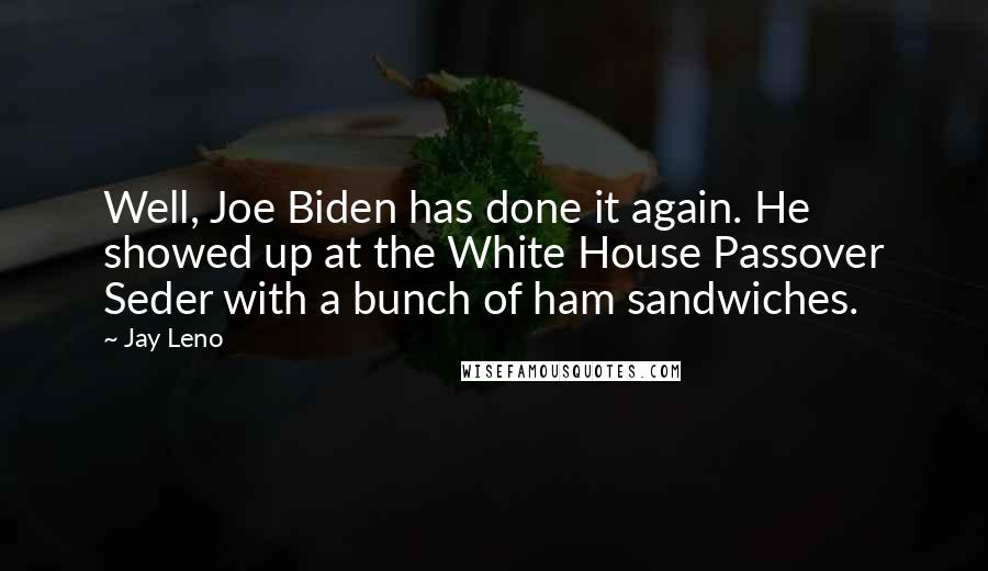 Jay Leno quotes: Well, Joe Biden has done it again. He showed up at the White House Passover Seder with a bunch of ham sandwiches.