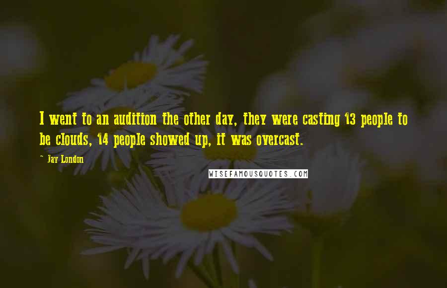 Jay London quotes: I went to an audition the other day, they were casting 13 people to be clouds, 14 people showed up, it was overcast. Jay London quotes: I went to an audition the other day, they were casting 13 people to be clouds, 14 people showed up, it was overcast.