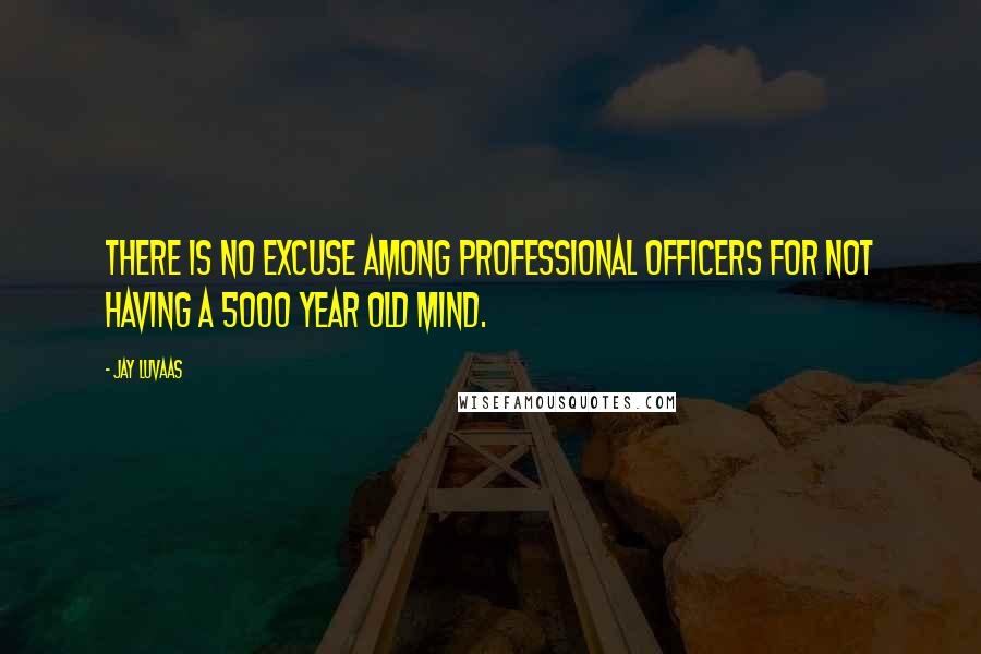 Jay Luvaas quotes: There is no excuse among professional officers for not having a 5000 year old mind.