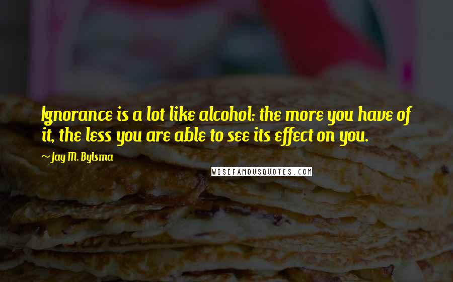 Jay M. Bylsma quotes: Ignorance is a lot like alcohol: the more you have of it, the less you are able to see its effect on you. Jay M. Bylsma quotes: Ignorance is a lot like alcohol: the more you have of it, the less you are able to see its effect on you.