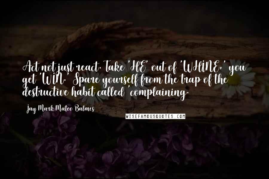 Jay Mark Mateo Balmes quotes: Act not just react. Take 'HE' out of 'WHINE,' you get 'WIN.' Spare yourself from the trap of the destructive habit called 'complaining.