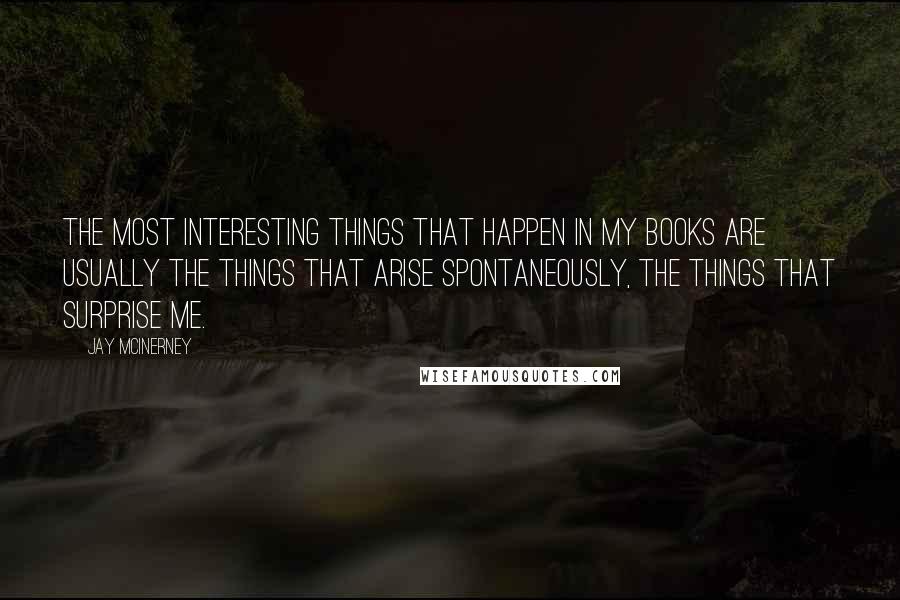 Jay McInerney quotes: The most interesting things that happen in my books are usually the things that arise spontaneously, the things that surprise me. Jay McInerney quotes: The most interesting things that happen in my books are usually the things that arise spontaneously, the things that surprise me.