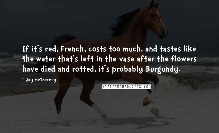 Jay McInerney quotes: If it's red, French, costs too much, and tastes like the water that's left in the vase after the flowers have died and rotted, it's probably Burgundy. Jay McInerney quotes: If it's red, French, costs too much, and tastes like the water that's left in the vase after the flowers have died and rotted, it's probably Burgundy.