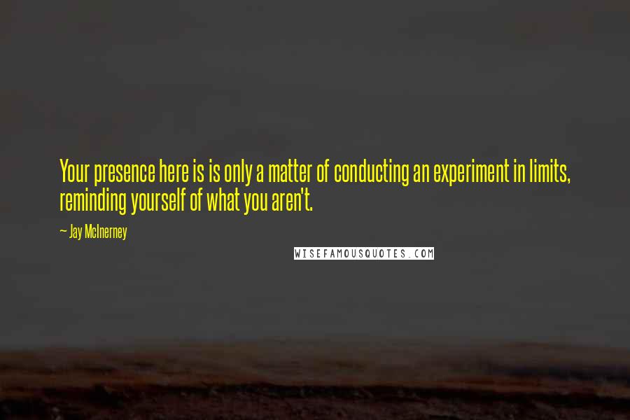 Jay McInerney quotes: Your presence here is is only a matter of conducting an experiment in limits, reminding yourself of what you aren't. Jay McInerney quotes: Your presence here is is only a matter of conducting an experiment in limits, reminding yourself of what you aren't.
