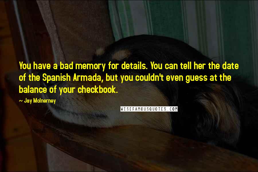 Jay McInerney quotes: You have a bad memory for details. You can tell her the date of the Spanish Armada, but you couldn't even guess at the balance of your checkbook. Jay McInerney quotes: You have a bad memory for details. You can tell her the date of the Spanish Armada, but you couldn't even guess at the balance of your checkbook.