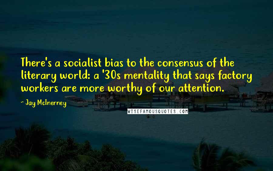 Jay McInerney quotes: There's a socialist bias to the consensus of the literary world: a '30s mentality that says factory workers are more worthy of our attention.