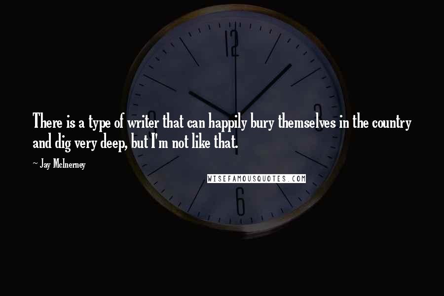 Jay McInerney quotes: There is a type of writer that can happily bury themselves in the country and dig very deep, but I'm not like that. Jay McInerney quotes: There is a type of writer that can happily bury themselves in the country and dig very deep, but I'm not like that.