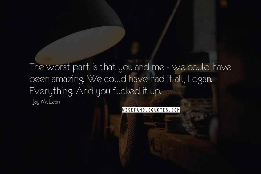 Jay McLean quotes: The worst part is that you and me - we could have been amazing. We could have had it all, Logan. Everything. And you fucked it up.