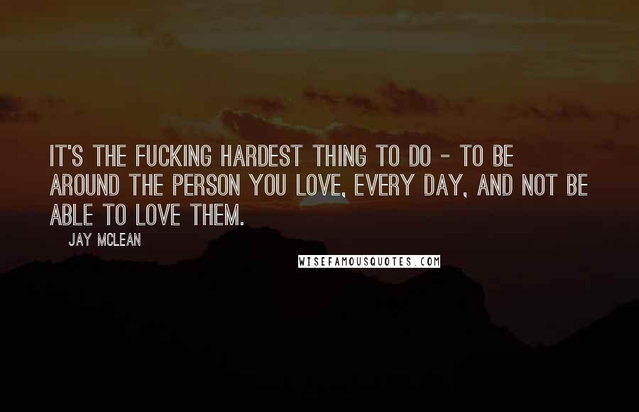 Jay McLean quotes: It's the fucking hardest thing to do - to be around the person you love, every day, and not be able to love them.