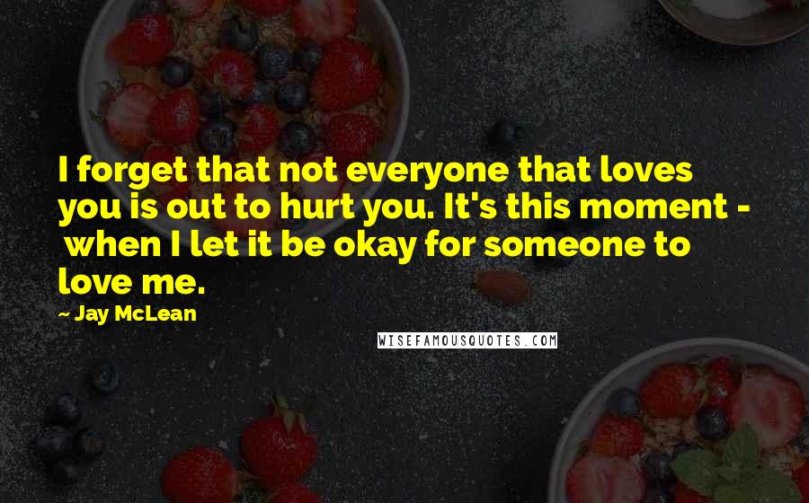 Jay McLean quotes: I forget that not everyone that loves you is out to hurt you. It's this moment - when I let it be okay for someone to love me.