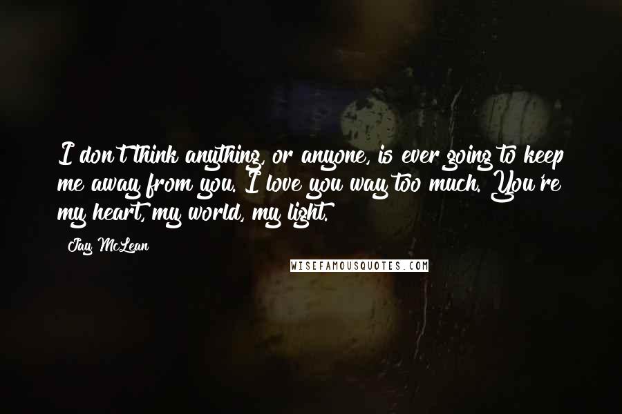 Jay McLean quotes: I don't think anything, or anyone, is ever going to keep me away from you. I love you way too much. You're my heart, my world, my light.