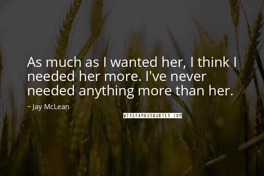 Jay McLean quotes: As much as I wanted her, I think I needed her more. I've never needed anything more than her.